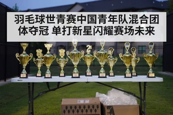 羽毛球世青赛中国青年队混合团体夺冠 单打新星闪耀赛场未来