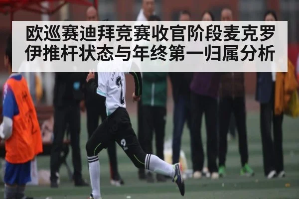 欧巡赛迪拜竞赛收官阶段麦克罗伊推杆状态与年终第一归属分析